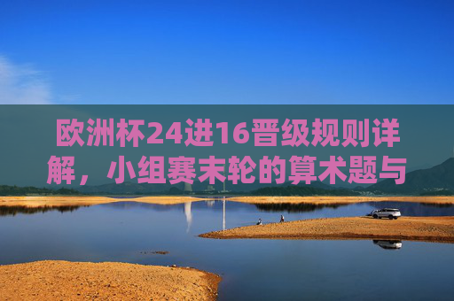欧洲杯24进16晋级规则详解，小组赛末轮的算术题与生死战