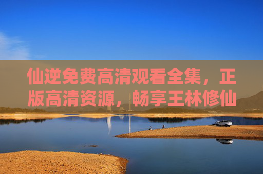 仙逆免费高清观看全集，正版高清资源，畅享王林修仙传奇，仙逆免费高清全集观看，正版畅享王林修仙传奇