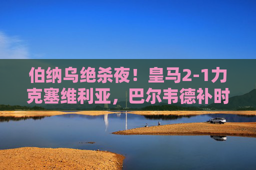 伯纳乌绝杀夜!皇马2-1力克塞维利亚,巴尔韦德补时破门续写冠军DNA,伯纳乌绝杀夜!巴尔韦德补时破门,皇马续写冠军DNA 伯纳乌绝杀夜!皇马2-1力克塞维利亚,巴尔韦德补时破门续写冠军DNA,伯纳乌绝杀夜!巴尔韦德补时破门,皇马续写冠军DNA