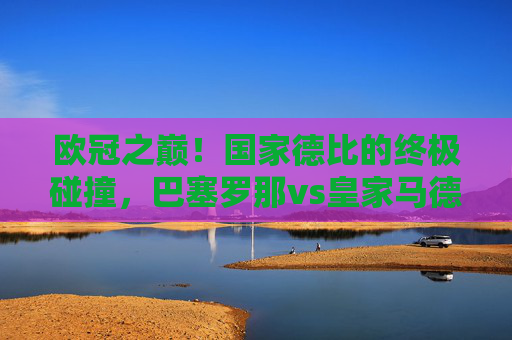 欧冠之巅！国家德比的终极碰撞，巴塞罗那vs皇家马德里，欧冠之巅！国家德比终极碰撞，巴塞罗那vs皇家马德里