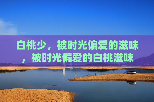 白桃少,被时光偏爱的滋味,被时光偏爱的白桃滋味 白桃少,被时光偏爱的滋味,被时光偏爱的白桃滋味