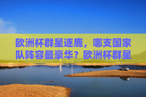 欧洲杯群星逐鹿,哪支国家队阵容最豪华?欧洲杯群星逐鹿,哪支国家队阵容最豪华? 欧洲杯群星逐鹿,哪支国家队阵容最豪华?欧洲杯群星逐鹿,哪支国家队阵容最豪华?
