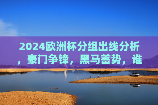 2024欧洲杯分组出线分析，豪门争锋，黑马蓄势，谁能突围淘汰赛？2024欧洲杯分组出线，豪门争锋黑马蓄势，谁能突围淘汰赛？