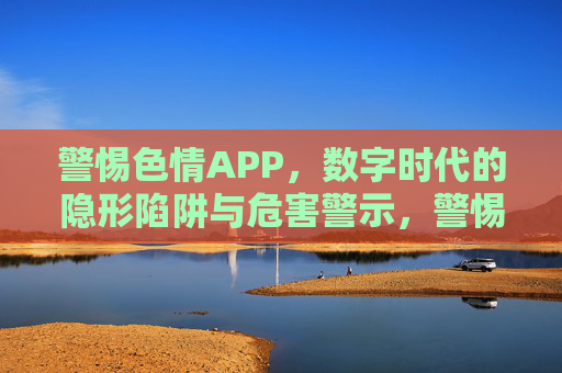 警惕色情APP，数字时代的隐形陷阱与危害警示，警惕色情APP，数字时代的隐形陷阱与危害警示