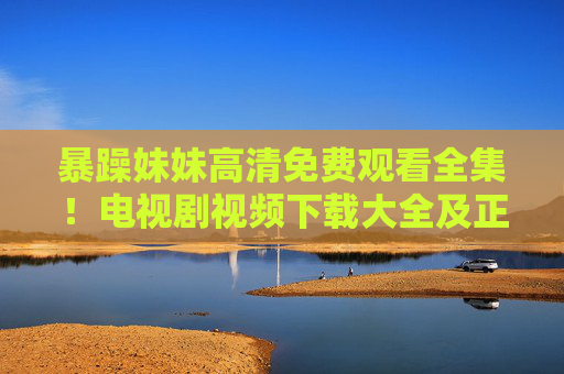 暴躁妹妹高清免费观看全集！电视剧视频下载大全及正规安装指南，暴躁妹妹高清免费观看全集，电视剧视频下载大全及正规安装指南