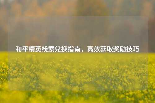 和平精英线索兑换指南，高效获取奖励技巧