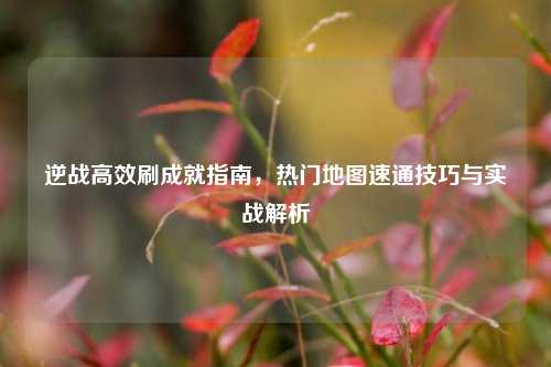 逆战高效刷成就指南，热门地图速通技巧与实战解析