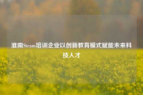 淮南Steam培训企业以创新教育模式赋能未来科技人才