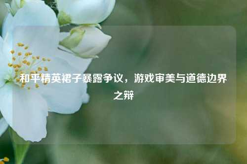 和平精英裙子暴露争议，游戏审美与道德边界之辩