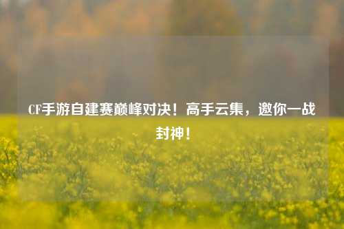 CF手游自建赛巅峰对决！高手云集，邀你一战封神！