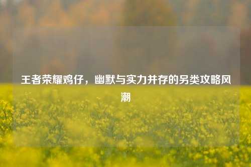 王者荣耀鸡仔,幽默与实力并存的另类攻略风潮