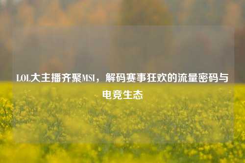 LOL大主播齐聚MSI，解码赛事狂欢的流量密码与电竞生态