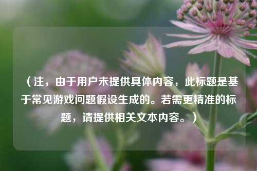 （注，由于用户未提供具体内容，此标题是基于常见游戏问题假设生成的。若需更精准的标题，请提供相关文本内容。）