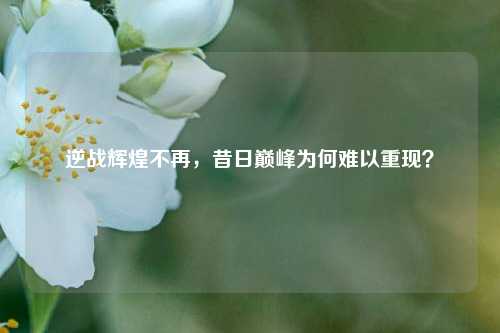 逆战辉煌不再，昔日巅峰为何难以重现？