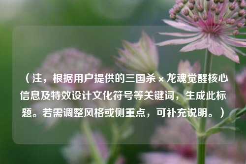 （注，根据用户提供的三国杀×龙魂觉醒核心信息及特效设计文化符号等关键词，生成此标题。若需调整风格或侧重点，可补充说明。）