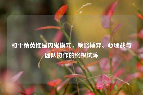 和平精英谁是内鬼模式，策略博弈、心理战与团队协作的终极试炼