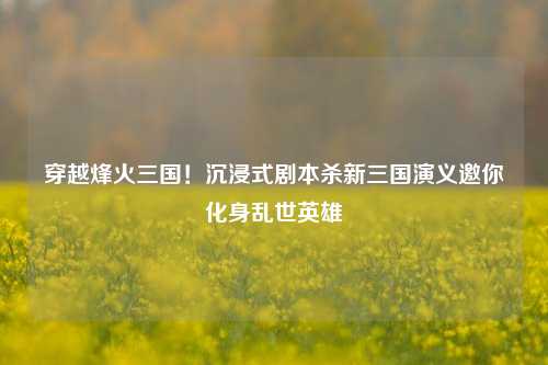穿越烽火三国！沉浸式剧本杀新三国演义邀你化身乱世英雄