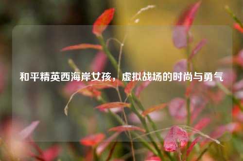 和平精英西海岸女孩,虚拟战场的时尚与勇气