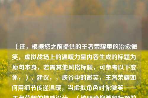 (注,根据您之前提供的王者荣耀里的治愈微笑,虚拟战场上的温暖力量内容生成的标题为原句本身,若需其他风格标题,可参考以下变体,),建议,,峡谷中的微笑,王者荣耀如何用细节传递温暖,当虚拟角色对你微笑——王者荣耀的情感设计,(请明确您希望标题的侧重方向,如情感共鸣游戏设计等,我将精准调整。)