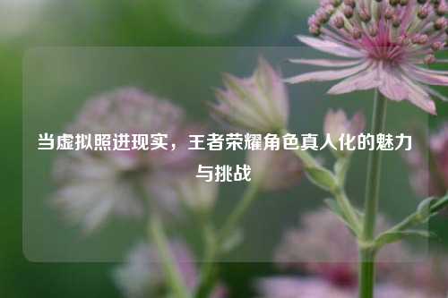 当虚拟照进现实，王者荣耀角色真人化的魅力与挑战