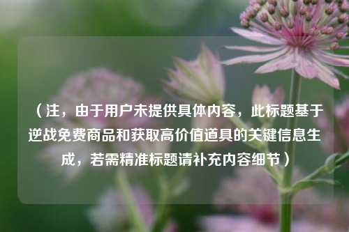 (注,由于用户未提供具体内容,此标题基于逆战免费商品和获取高价值道具的关键信息生成,若需精准标题请补充内容细节)