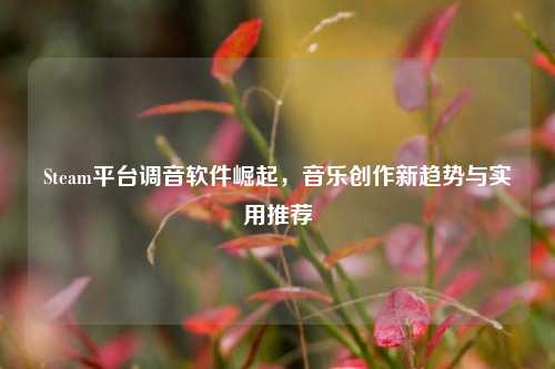 Steam平台调音软件崛起，音乐创作新趋势与实用推荐