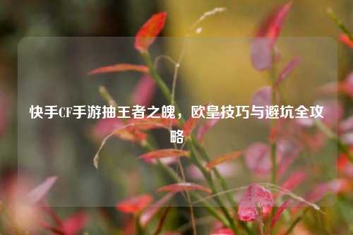 快手CF手游抽王者之魄，欧皇技巧与避坑全攻略