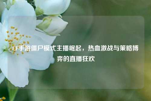CF手游僵尸模式主播崛起，热血激战与策略博弈的直播狂欢