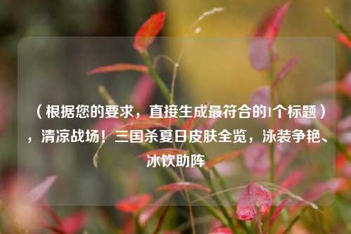 （根据您的要求，直接生成更符合的1个标题），清凉战场！三国杀夏日皮肤全览，泳装争艳、冰饮助阵