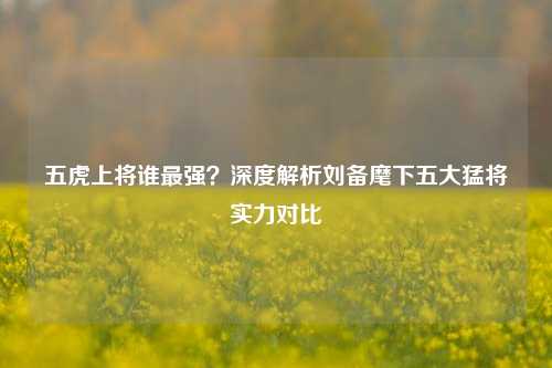 五虎上将谁最强?深度解析刘备麾下五大猛将实力对比