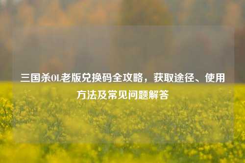 三国杀OL老版兑换码全攻略,获取途径、使用 *** 及常见问题解答