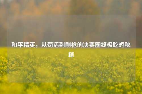 和平精英，从苟活到刚枪的决赛圈终极吃鸡秘籍