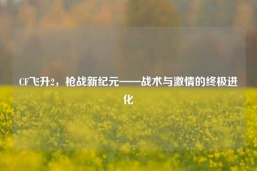 CF飞升2，枪战新纪元——战术与***的终极进化