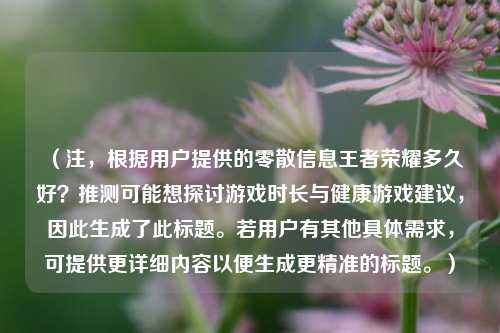 (注,根据用户提供的零散信息王者荣耀多久好?推测可能想探讨游戏时长与健康游戏建议,因此生成了此标题。若用户有其他具体需求,可提供更详细内容以便生成更精准的标题。)