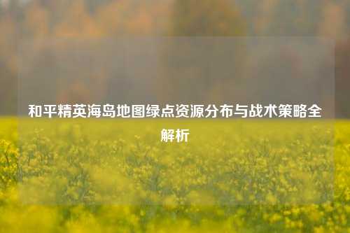 和平精英海岛地图绿点资源分布与战术策略全解析