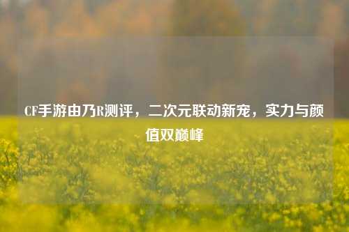 CF手游由乃R测评，二次元联动新宠，实力与颜值双巅峰