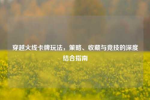 穿越火线卡牌玩法,策略、收藏与竞技的深度结合指南