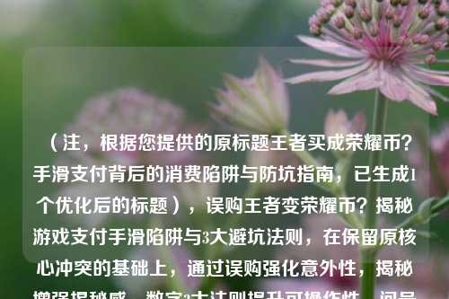 （注，根据您提供的原标题王者买成荣耀币？手滑支付背后的消费陷阱与防坑指南，已生成1个优化后的标题），误购王者变荣耀币？揭秘游戏支付手滑陷阱与3大避坑法则，在保留原核心冲突的基础上，通过误购强化意外性，揭秘增强揭秘感，数字3***则提升可操作性，问号引发悬念，整体更简明有力）