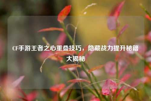 CF手游王者之心重叠技巧，隐藏战力提升秘籍大揭秘