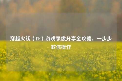 穿越火线(CF)游戏录像分享全攻略,一步步教你操作