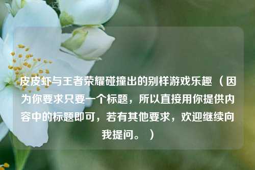 皮皮虾与王者荣耀碰撞出的别样游戏乐趣 （因为你要求只要一个标题，所以直接用你提供内容中的标题即可，若有其他要求，欢迎继续向我提问。 ）