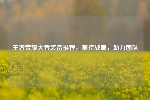 王者荣耀大乔装备推荐,掌控战局,助力团队