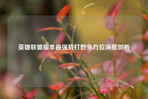 英雄联盟版本最强势打野全方位深度剖析