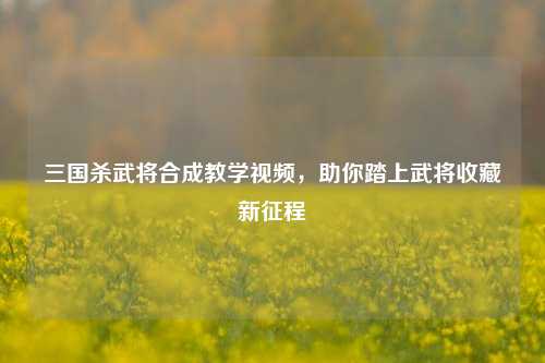 三国杀武将合成教学视频,助你踏上武将收藏新征程
