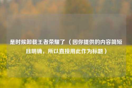 是时候卸载王者荣耀了 （因你提供的内容简短且明确，所以直接用此作为标题）