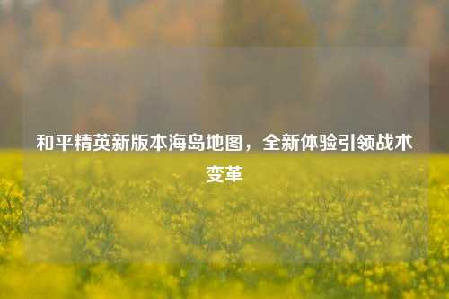 和平精英新版本海岛地图,全新体验引领战术变革
