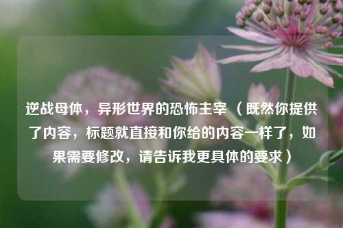 逆战母体，异形世界的恐怖主宰 （既然你提供了内容，标题就直接和你给的内容一样了，如果需要修改，请告诉我更具体的要求）
