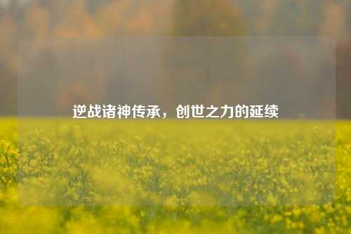 逆战诸神传承，创世之力的延续