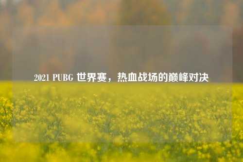 2021 PUBG 世界赛，热血战场的巅峰对决