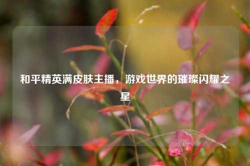 和平精英满皮肤主播,游戏世界的璀璨闪耀之星